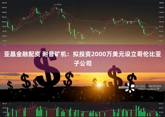 亚晶金融配资 耐普矿机：拟投资2000万美元设立哥伦比亚子公司