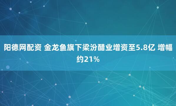 阳德网配资 金龙鱼旗下梁汾醋业增资至5.8亿 增幅约21%