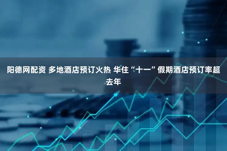 阳德网配资 多地酒店预订火热 华住“十一”假期酒店预订率超去年