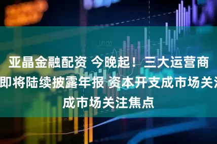 亚晶金融配资 今晚起！三大运营商+腾讯即将陆续披露年报 资本开支成市场关注焦点